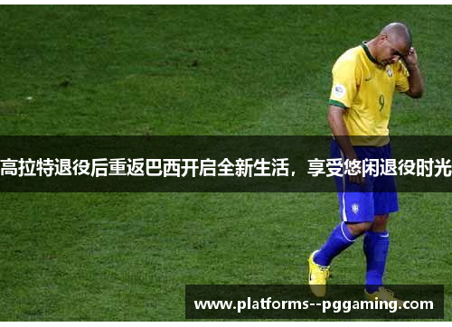 高拉特退役后重返巴西开启全新生活，享受悠闲退役时光